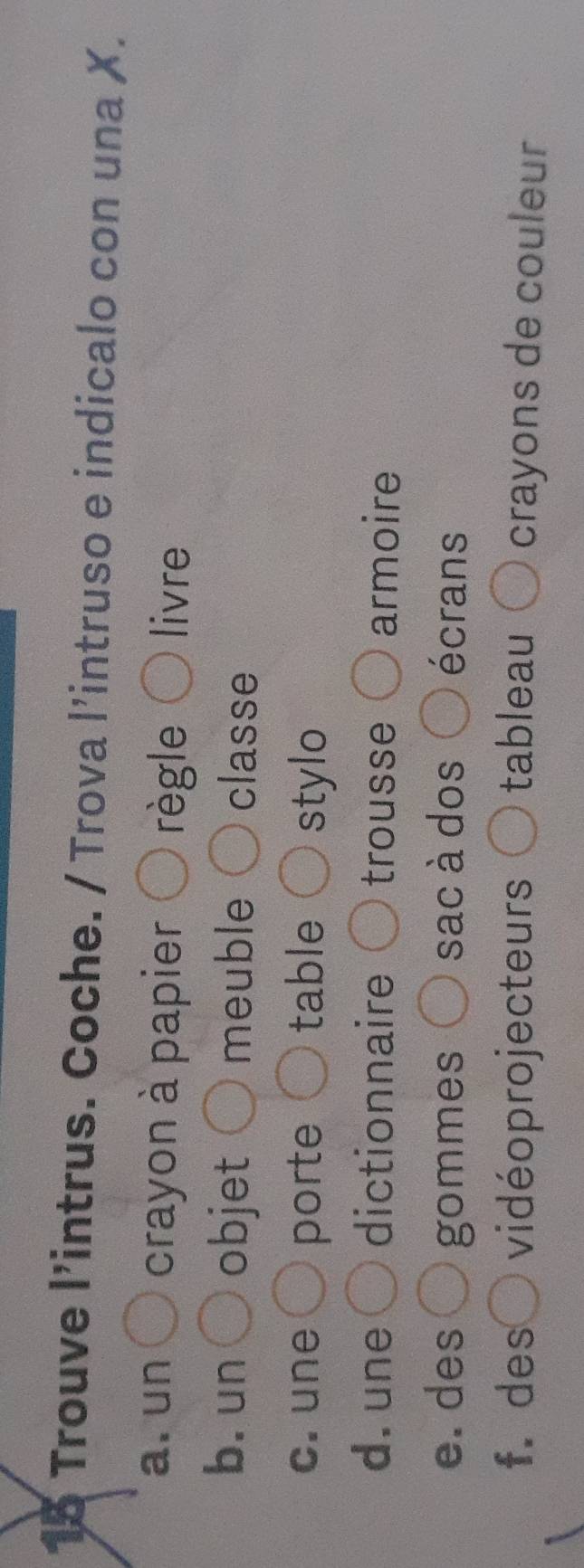 Trouve l’intrus. Coche. / Trova l’intruso e indicalo con una X. 
a. un crayon à papier règle livre 
b. un objet meuble classe 
c. une porte table stylo 
d. une dictionnaire trousse armoire 
e. des gommes sac à dos écrans 
f. des vidéoprojecteurs tableau crayons de couleur