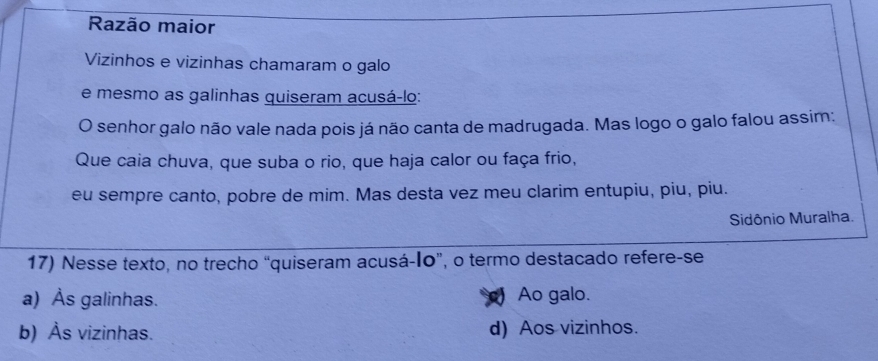 Razão maior
Vizinhos e vizinhas chamaram o galo
e mesmo as galinhas quiseram acusá-lo:
O senhor galo não vale nada pois já não canta de madrugada. Mas logo o galo falou assim:
Que caia chuva, que suba o rio, que haja calor ou faça frio,
eu sempre canto, pobre de mim. Mas desta vez meu clarim entupiu, piu, piu.
Sidônio Muralha.
17) Nesse texto, no trecho “quiseram acusá-I0”, o termo destacado refere-se
a) Às galinhas. Ao galo.
b) Às vizinhas. d) Aos vizinhos.