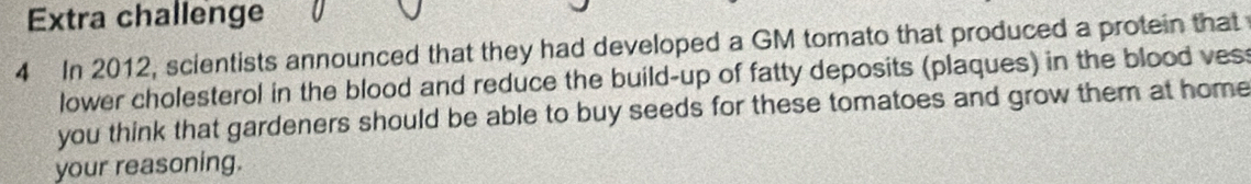 Extra challenge 
4 In 2012, scientists announced that they had developed a GM tomato that produced a protein that 
lower cholesterol in the blood and reduce the build-up of fatty deposits (plaques) in the blood ves 
you think that gardeners should be able to buy seeds for these tomatoes and grow them at home 
your reasoning.