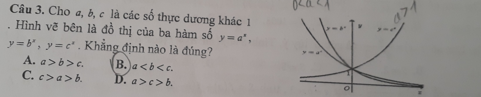 Cho a, b, c là các số thực dương khác 1
. Hình vẽ bên là đồ thị của ba hàm số y=a^x,
y=b^x,y=c^x Khẳng định nào là đúng?
A. a>b>c. B. a
C. c>a>b. D. a>c>b.
z