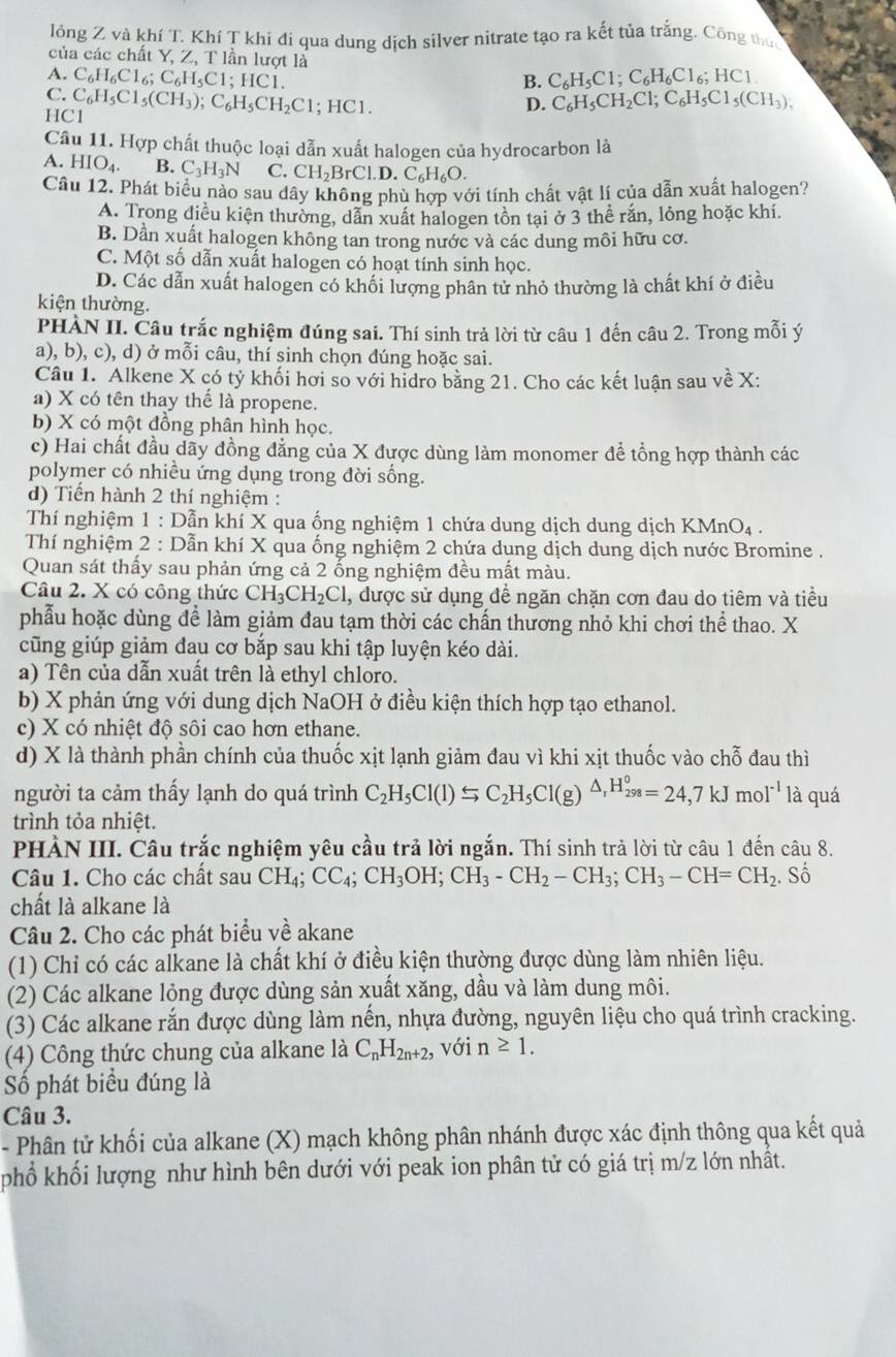 lỏng Z và khí T. Khí T khi đi qua dung dịch silver nitrate tạo ra kết tủa trắng. Công thức
của các chất Y, Z, T lần lượt là
A. C_6H_6Cl_6;C_6H_5C1;HC1 C_6H_5C1;C_6H_6Cl_6;HCl
B.
C.
HC1 C_6H_5Cl_5(CH_3);C_6H_5CH_2Cl;HCl.
D. C_6H_5CH_2Cl;C_6H_5Cl_5(CH_3),
Câu 11. Hợp chất thuộc loại dẫn xuất halogen của hydrocarbon là
A. HIO_4. B. C_3H_3N C. CH_2BrCl.D.C_6H_6O.
Câu 12. Phát biểu nào sau dây không phù hợp với tính chất vật lí của dẫn xuất halogen?
A. Trong điều kiện thường, dẫn xuất halogen tồn tại ở 3 thể rắn, lỏng hoặc khí.
B. Dần xuất halogen không tan trong nước và các dung môi hữu cơ.
C. Một số dẫn xuất halogen có hoạt tính sinh học.
D. Các dẫn xuất halogen có khối lượng phân tử nhỏ thường là chất khí ở điều
kiện thường.
PHÀN II. Câu trắc nghiệm đúng sai. Thí sinh trả lời từ câu 1 đến câu 2. Trong mỗi ý
a), b), c), d) ở mỗi câu, thí sinh chọn đúng hoặc sai.
Câu 1. Alkene X có tỷ khối hơi so với hidro bằng 21. Cho các kết luận sau về X:
a) X có tên thay thế là propene.
b) X có một đồng phân hình học.
c) Hai chất đầu dãy đồng đẳng của X được dùng làm monomer để tổng hợp thành các
polymer có nhiều ứng dụng trong đời sống.
d) Tiến hành 2 thí nghiệm :
Thí nghiệm 1 : Dẫn khí X qua ống nghiệm 1 chứa dung dịch dung dịch KN Mn O4 .
Thí nghiệm 2 : Dẫn khí X qua ống nghiệm 2 chứa dung dịch dung dịch nước Bromine .
Quan sát thấy sau phản ứng cả 2 ống nghiệm đều mất màu.
Câu 2. X có công thức CH_3CH_2Cl , được sử dụng để ngăn chặn cơn đau do tiêm và tiểu
phẫu hoặc dùng để làm giảm đau tạm thời các chấn thương nhỏ khi chơi thể thao. X
cũng giúp giảm dau cơ bắp sau khi tập luyện kéo dài.
a) Tên của dẫn xuất trên là ethyl chloro.
b) X phản ứng với dung dịch NaOH ở điều kiện thích hợp tạo ethanol.
c) X có nhiệt độ sôi cao hơn ethane.
d) X là thành phần chính của thuốc xịt lạnh giảm đau vì khi xịt thuốc vào chỗ đau thì
người ta cảm thấy lạnh do quá trình C_2H_5Cl(l)Rightarrow C_2H_5Cl(g)^△ _rH_(298)°=24,7kJmol^(-1) là quá
trình tỏa nhiệt.
PHẢN III. Câu trắc nghiệm yêu cầu trả lời ngắn. Thí sinh trả lời từ câu 1 đến câu 8.
Câu 1. Cho các chất sau CH_4;CC_4;CH_3OH;CH_3-CH_2-CH_3;CH_3-CH=CH_2. Số
chất là alkane là
Câu 2. Cho các phát biểu về akane
(1) Chỉ có các alkane là chất khí ở điều kiện thường được dùng làm nhiên liệu.
(2) Các alkane lỏng được dùng sản xuất xăng, dầu và làm dung môi.
(3) Các alkane rắn được dùng làm nến, nhựa đường, nguyên liệu cho quá trình cracking.
(4) Công thức chung của alkane là C_nH_2n+2, với n≥ 1.
Số phát biểu đúng là
Câu 3.
- Phân tử khối của alkane (X) mạch không phân nhánh được xác định thông qua kết quả
phổ khối lượng như hình bên dưới với peak ion phân tử có giá trị m/z lớn nhất.