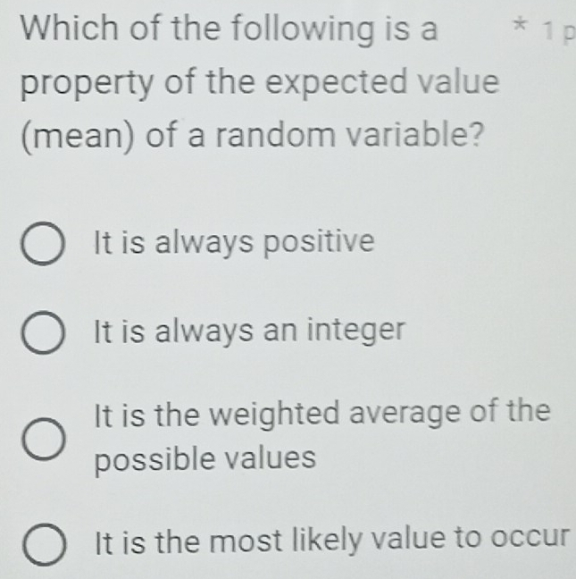 Which of the following is a * 1 p
property of the expected value
(mean) of a random variable?
It is always positive
It is always an integer
It is the weighted average of the
possible values
It is the most likely value to occur