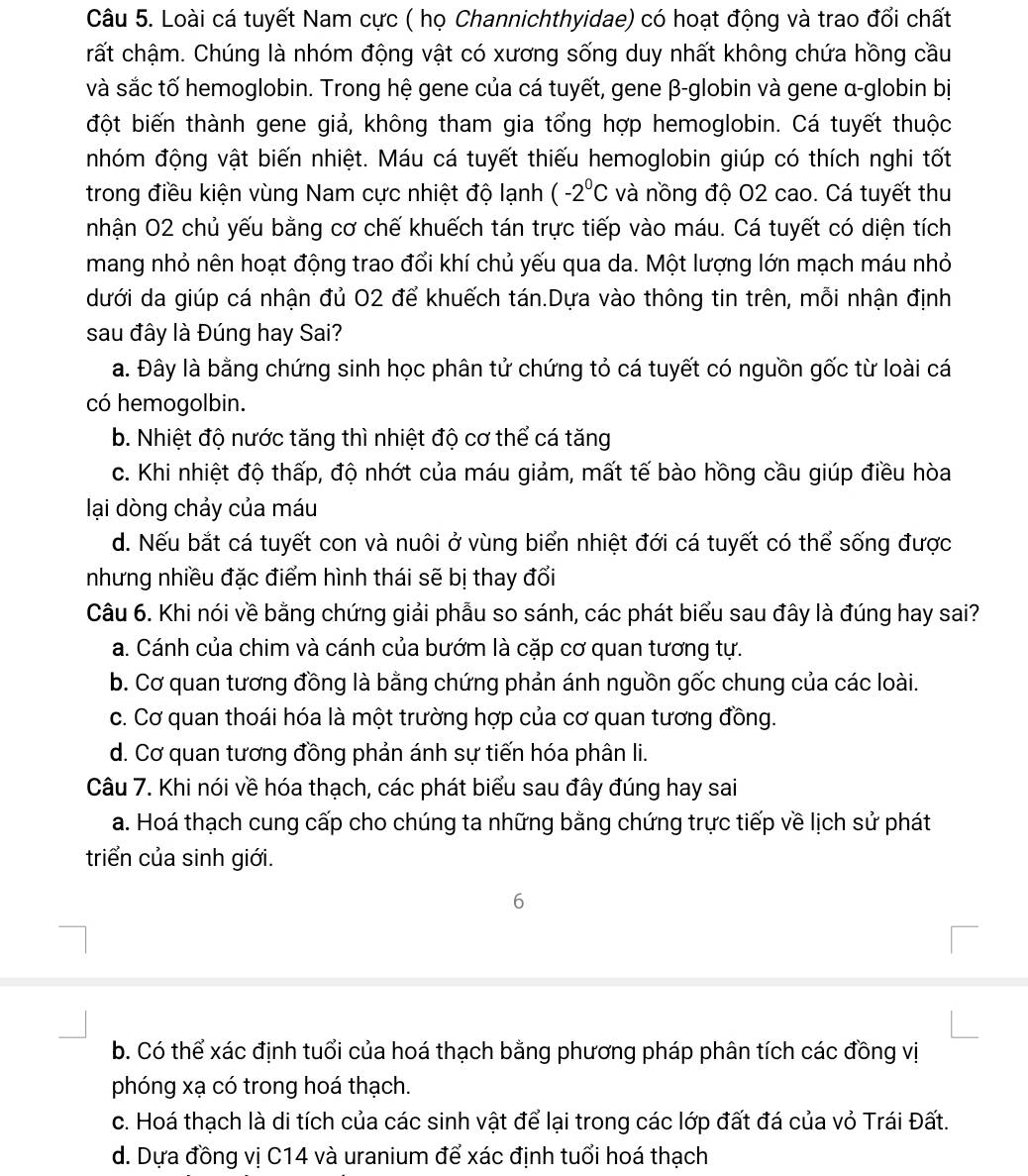 Loài cá tuyết Nam cực ( họ Channichthyidae) có hoạt động và trao đổi chất
rất chậm. Chúng là nhóm động vật có xương sống duy nhất không chứa hồng cầu
và sắc tố hemoglobin. Trong hệ gene của cá tuyết, gene β-globin và gene α-globin bị
đột biến thành gene giả, không tham gia tổng hợp hemoglobin. Cá tuyết thuộc
nhóm động vật biến nhiệt. Máu cá tuyết thiếu hemoglobin giúp có thích nghi tốt
trong điều kiện vùng Nam cực nhiệt độ lạnh (-2^0C và nồng độ O2 cao. Cá tuyết thu
nhận O2 chủ yếu bằng cơ chế khuếch tán trực tiếp vào máu. Cá tuyết có diện tích
mang nhỏ nên hoạt động trao đổi khí chủ yếu qua da. Một lượng lớn mạch máu nhỏ
dưới da giúp cá nhận đủ 02 để khuếch tán.Dựa vào thông tin trên, mỗi nhận định
sau đây là Đúng hay Sai?
a. Đây là bằng chứng sinh học phân tử chứng tỏ cá tuyết có nguồn gốc từ loài cá
có hemogolbin.
b. Nhiệt độ nước tăng thì nhiệt độ cơ thể cá tăng
c. Khi nhiệt độ thấp, độ nhớt của máu giảm, mất tế bào hồng cầu giúp điều hòa
lại dòng chảy của máu
d. Nếu bắt cá tuyết con và nuôi ở vùng biển nhiệt đới cá tuyết có thể sống được
nhưng nhiều đặc điểm hình thái sẽ bị thay đổi
Câu 6. Khi nói về bằng chứng giải phẫu so sánh, các phát biểu sau đây là đúng hay sai?
a. Cánh của chim và cánh của bướm là cặp cơ quan tương tự.
b. Cơ quan tương đồng là bằng chứng phản ánh nguồn gốc chung của các loài.
c. Cơ quan thoái hóa là một trường hợp của cơ quan tương đồng.
d. Cơ quan tương đồng phản ánh sự tiến hóa phân li.
Câu 7. Khi nói về hóa thạch, các phát biểu sau đây đúng hay sai
a. Hoá thạch cung cấp cho chúng ta những bằng chứng trực tiếp về lịch sử phát
triển của sinh giới.
6
b. Có thể xác định tuổi của hoá thạch bằng phương pháp phân tích các đồng vị
phóng xạ có trong hoá thạch.
c. Hoá thạch là di tích của các sinh vật để lại trong các lớp đất đá của vỏ Trái Đất.
d. Dựa đồng vị C14 và uranium để xác định tuổi hoá thạch