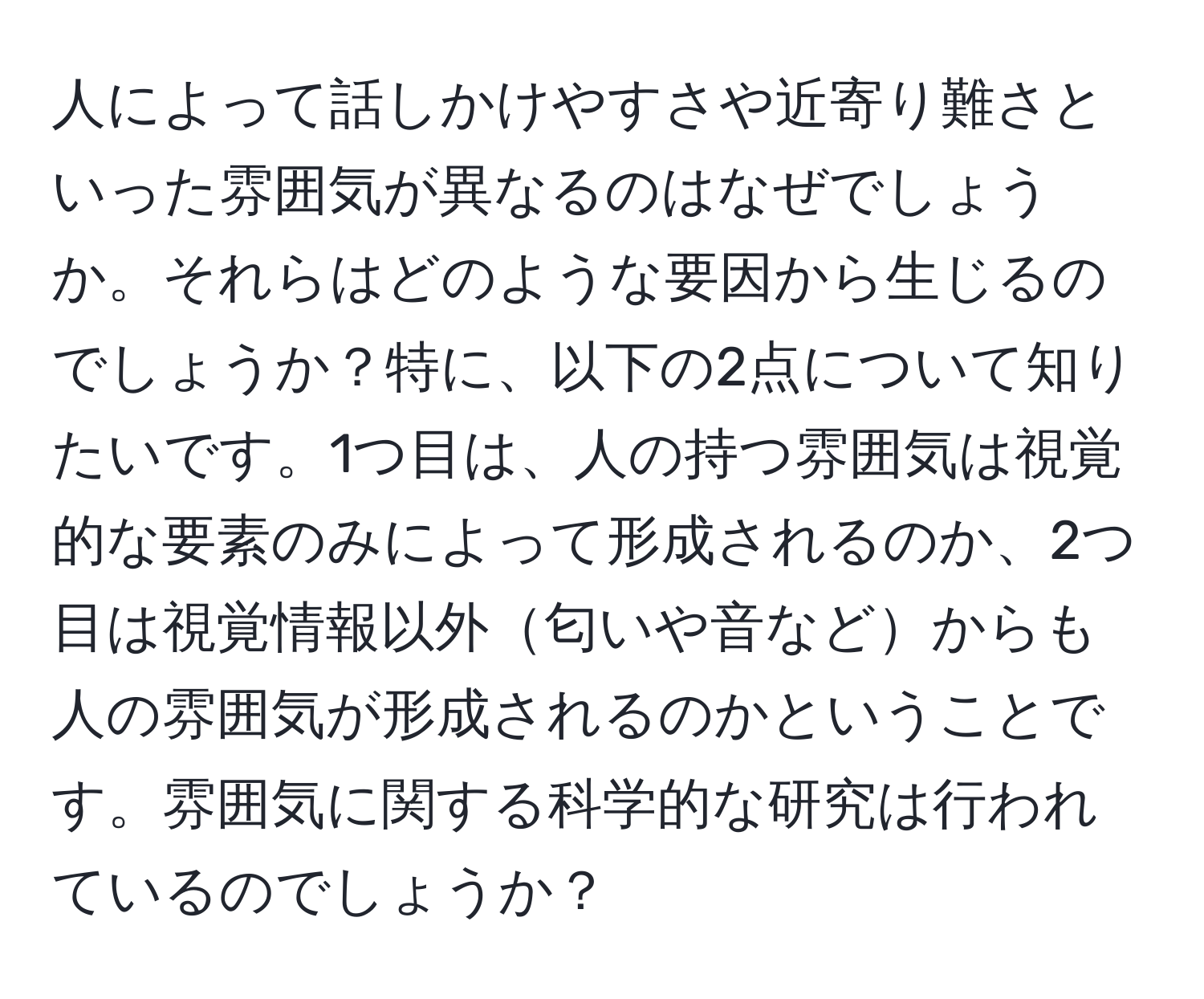 人によって話しかけやすさや近寄り難さといった雰囲気が異なるのはなぜでしょうか。それらはどのような要因から生じるのでしょうか？特に、以下の2点について知りたいです。1つ目は、人の持つ雰囲気は視覚的な要素のみによって形成されるのか、2つ目は視覚情報以外匂いや音などからも人の雰囲気が形成されるのかということです。雰囲気に関する科学的な研究は行われているのでしょうか？