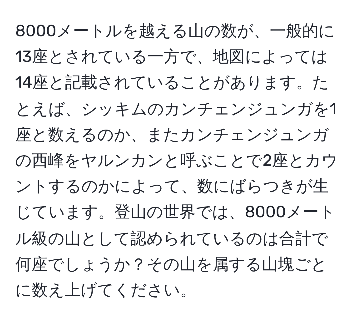 8000メートルを越える山の数が、一般的に13座とされている一方で、地図によっては14座と記載されていることがあります。たとえば、シッキムのカンチェンジュンガを1座と数えるのか、またカンチェンジュンガの西峰をヤルンカンと呼ぶことで2座とカウントするのかによって、数にばらつきが生じています。登山の世界では、8000メートル級の山として認められているのは合計で何座でしょうか？その山を属する山塊ごとに数え上げてください。