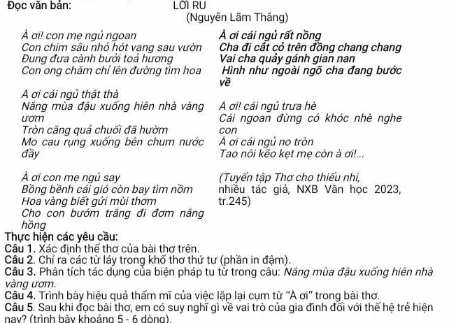 Đọc văn bản: LỚI RU 
(Nguyễn Lãm Thầng) 
À ơi! con mẹ ngú ngoan A ơi cái ngủ rất nồng 
Con chim sâu nhỏ hót vang sau vườn Cha đi cắt cỏ trên đồng chang chang 
Đung đưa cành bưởi toả hương Vai cha quảy gánh gian nan 
Con ong chăm chỉ lên đường tìm hoa Hình như ngoài ngõ cha đang bước 
về 
Á ơi cái ngủ thật thà 
Năng mùa đậu xuống hiên nhà vàng Á ơi! cái ngủ trưa hè 
uom Cái ngoan đừng có khóc nhè nghe 
Tròn căng quả chuối đã hườm con 
Mo cau rụng xuống bên chum nước A ơi cái ngủ no tròn 
đầy Tao nôi kẽo kẹt mẹ còn à ơi!... 
À ơi con mẹ ngủ say (Tuyển tập Thơ cho thiếu nhi, 
Bồng bềnh cái gió còn bay tìm nồm nhiều tác giả, NXB Văn học 2023, 
Hoa vàng biết gứi mùi thơm tr. 245) 
Cho con bướm trăng đi đơm năng 
hồng 
Thực hiện các yêu cầu: 
Câu 1. Xác định thể thơ của bài thơ trên. 
Câu 2. Chỉ ra các từ láy trong khố thơ thứ tư (phần in đậm). 
Câu 3. Phân tích tác dụng của biện pháp tu từ trong câu: Năng mùa đậu xuống hiên nhà 
vàng ươm. 
Câu 4. Trình bày hiệu quả thấm mĩ của việc lặp lại cụm từ ''A ơi'' trong bài thơ. 
Câu 5. Sau khi đọc bài thơ, em có suy nghĩ gì về vai trò của gia đình đối với thế hệ trẻ hiện 
nav? (trình bày khoảng 5 - 6 dòng)