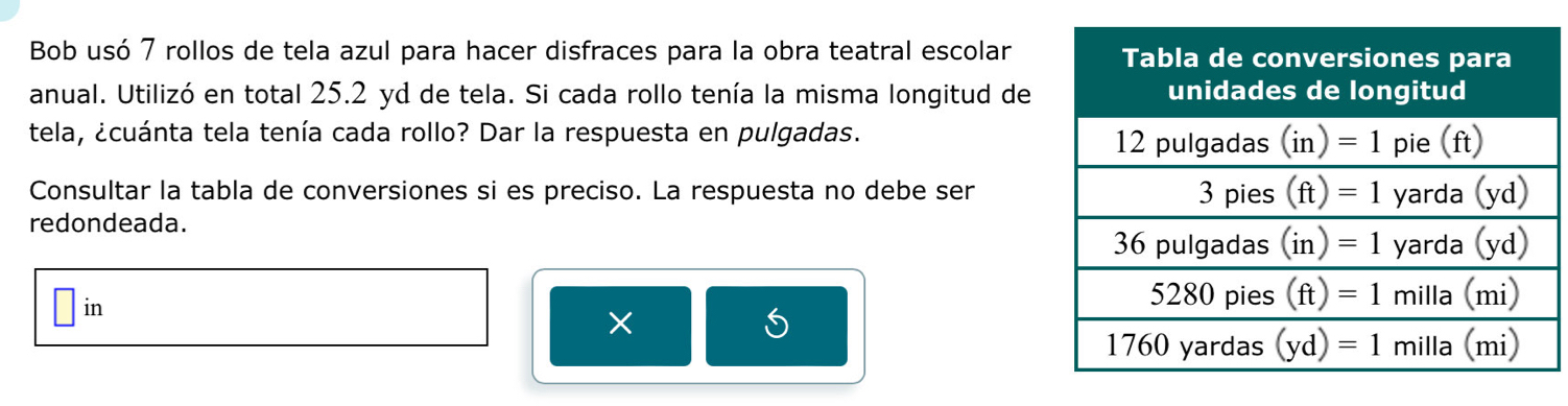 Bob usó 7 rollos de tela azul para hacer disfraces para la obra teatral escolar
anual. Utilizó en total 25.2 yd de tela. Si cada rollo tenía la misma longitud de
tela, ¿cuánta tela tenía cada rollo? Dar la respuesta en pulgadas. 
Consultar la tabla de conversiones si es preciso. La respuesta no debe ser
redondeada.
in
×