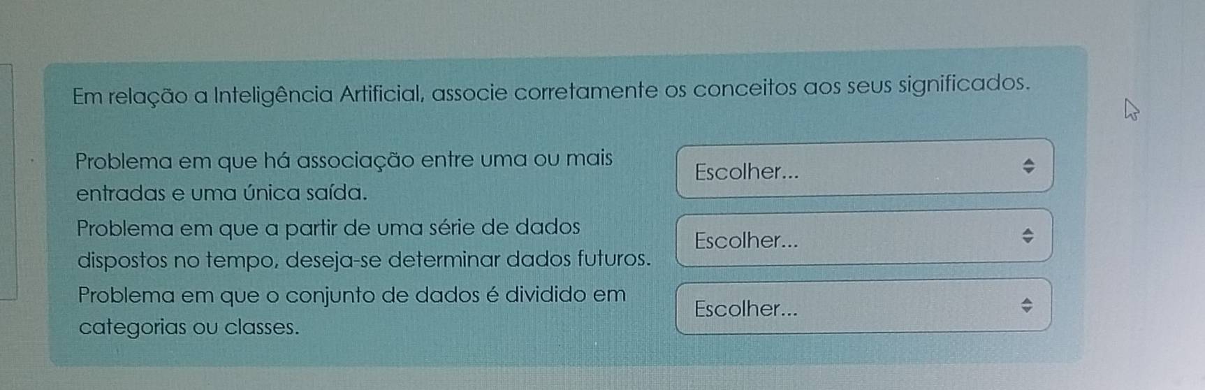 Em relação a Inteligência Artificial, associe corretamente os conceitos aos seus significados. 
Problema em que há associação entre uma ou mais 
Escolher... 
entradas e uma única saída. 
Problema em que a partir de uma série de dados 
Escolher... 
dispostos no tempo, deseja-se determinar dados futuros. 
Problema em que o conjunto de dados é dividido em Escolher... 
categorias ou classes.