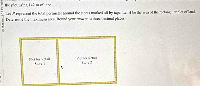 the plot using 142 m of tape. 
= Let P represent the total perimeter around the stores marked off by tape. Let A be the area of the rectangular plot of land. 
Determine the maximum area. Round your answer to three decimal places. 
Plot for Retail Plot for Retail 
Store 1 Store 2