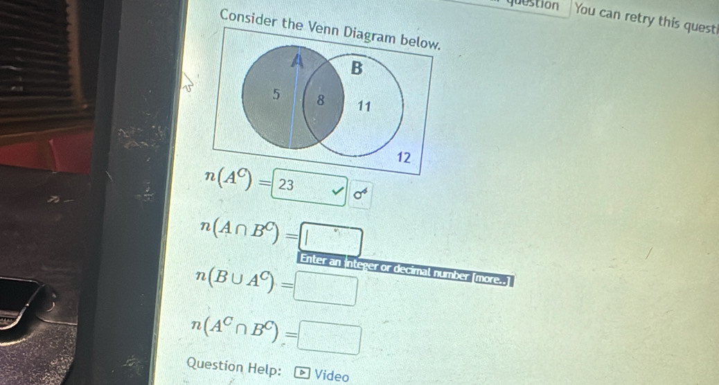 question You can retry this quest 
Consider the Venn Diagram below.
A B
5 8 11
12
n(A^C)=23 □ 0^4
n(A∩ B^C)=□
Enter an integer or decimal number (more.
n(B∪ A^C)=□
n(A^C∩ B^C)=□
Question Help： - Video