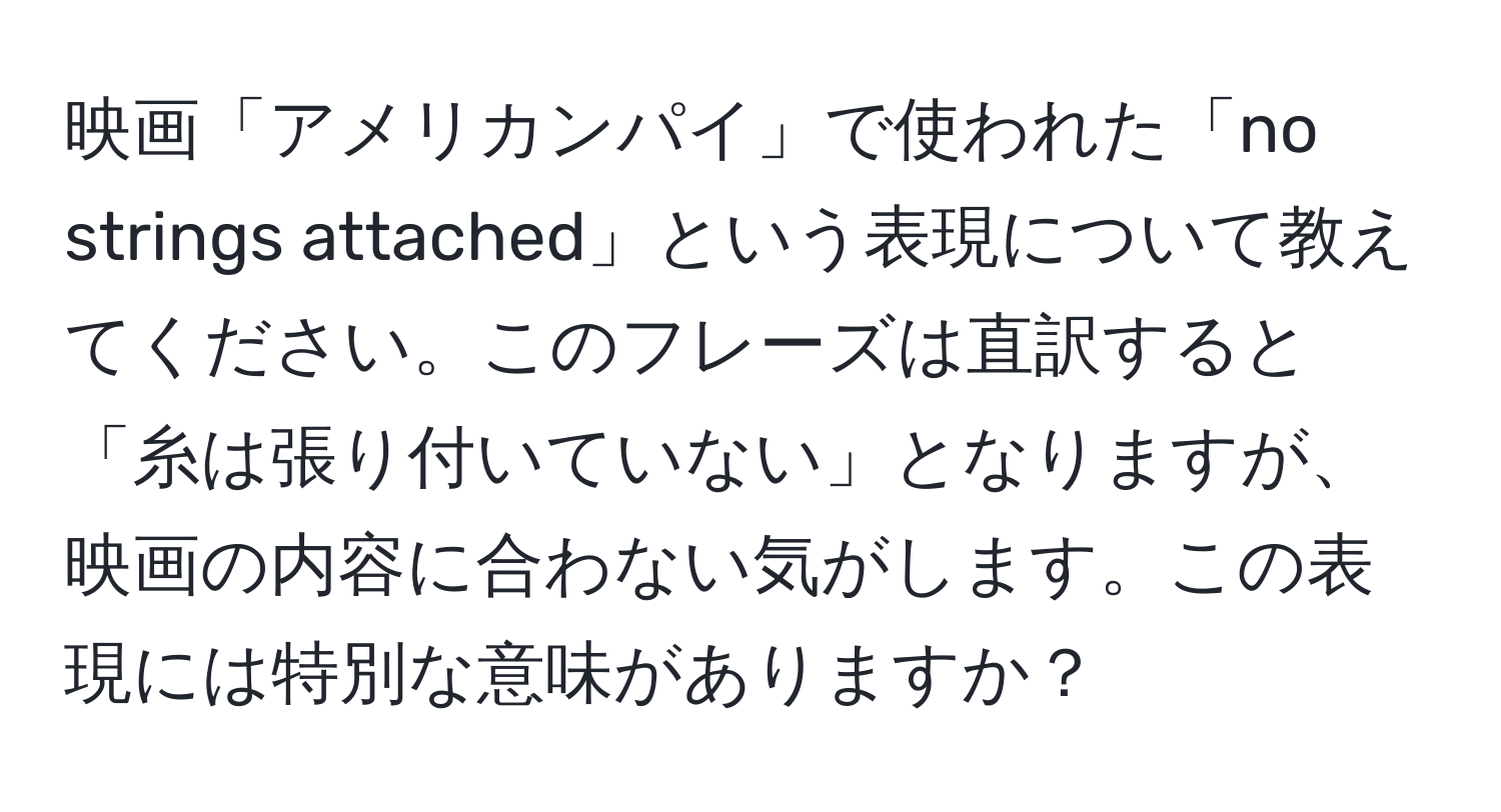 映画「アメリカンパイ」で使われた「no strings attached」という表現について教えてください。このフレーズは直訳すると「糸は張り付いていない」となりますが、映画の内容に合わない気がします。この表現には特別な意味がありますか？