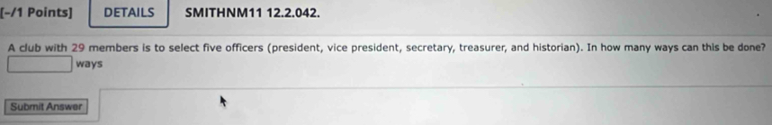 DETAILS SMITHNM11 12.2.042. 
A club with 29 members is to select five officers (president, vice president, secretary, treasurer, and historian). In how many ways can this be done? 
ways 
Submit Answer