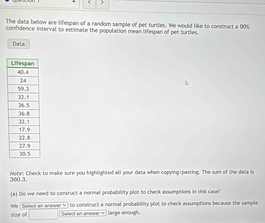 The data below are lifespan of a random sample of pet turtles. We would like to construct a 90%
confidence interval to estimate the population mean lifespan of pet turtles. 
Data 
Note: Check to make sure you highlighted all your data when copying/pasting. The sum of the data is
360.3. 
(a) Do we need to consruct a normal probability plot to check assumptions in this case? 
We Select an answer to construct a normal probability plot to check assumptions because the sample 
size of Select an answer large enough.