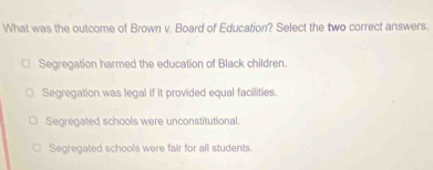 What was the outcome of Brown v, Board of Education? Select the two correct answers.
Segregation harmed the education of Black children.
Segregation was legal if it provided equal facilities.
Segregated schools were unconstitutional.
Segregated schools were fair for all students.