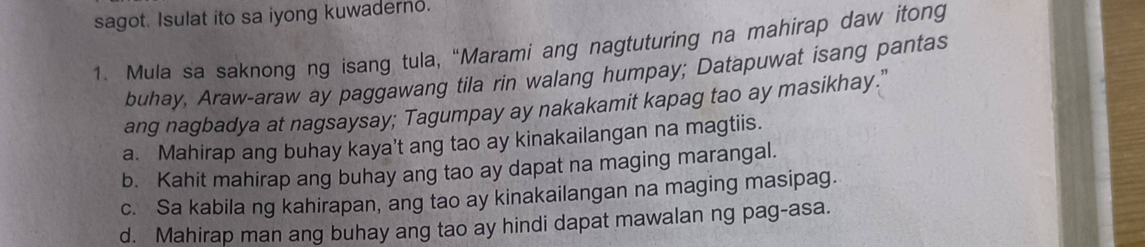 sagot. Isulat ito sa iyong kuwaderno.
1. Mula sa saknong ng isang tula, “Marami ang nagtuturing na mahirap daw itong
buhay, Araw-araw ay paggawang tila rin walang humpay; Datapuwat isang pantas
ang nagbadya at nagsaysay; Tagumpay ay nakakamit kapag tao ay masikhay."
a. Mahirap ang buhay kaya’t ang tao ay kinakailangan na magtiis.
b. Kahit mahirap ang buhay ang tao ay dapat na maging marangal.
c. Sa kabila ng kahirapan, ang tao ay kinakailangan na maging masipag.
d. Mahirap man ang buhay ang tao ay hindi dapat mawalan ng pag-asa.