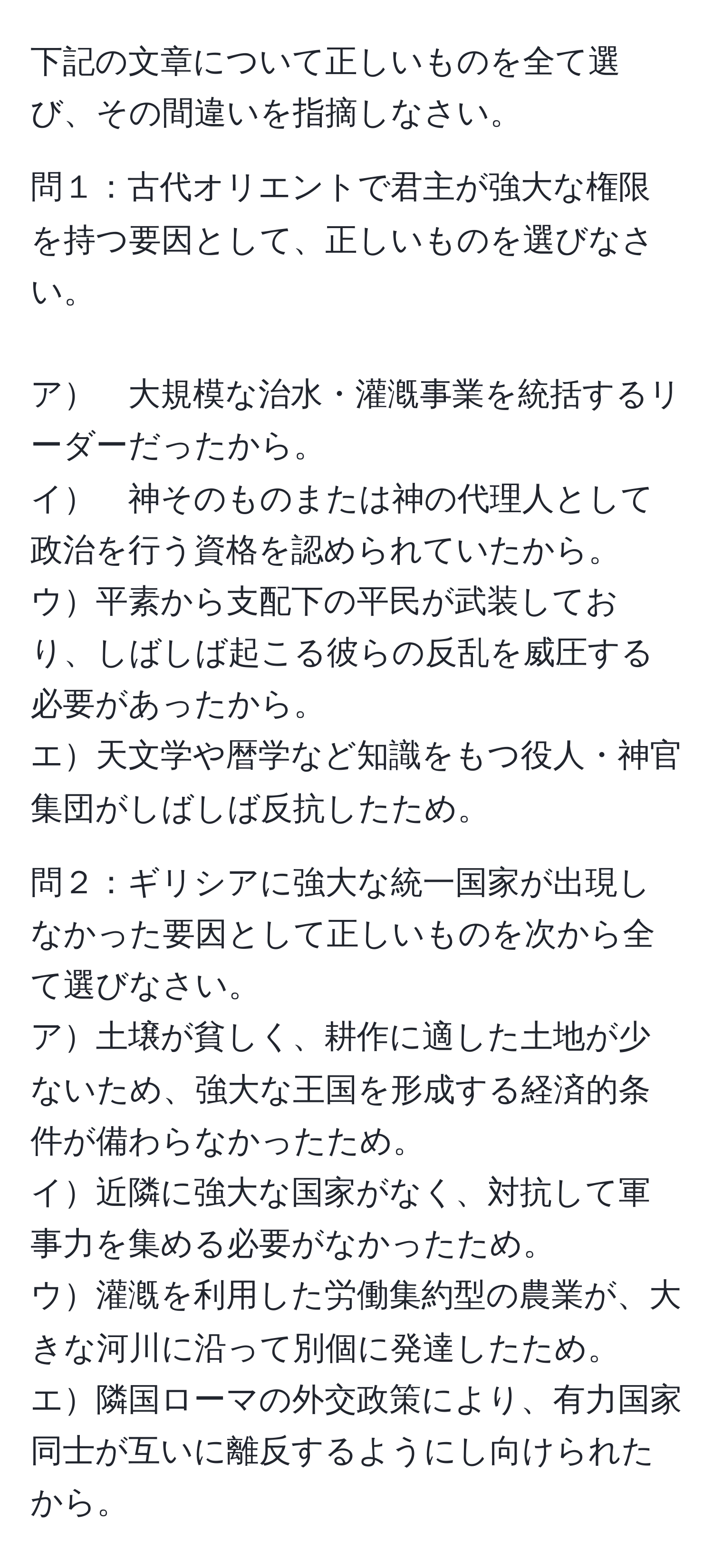 下記の文章について正しいものを全て選び、その間違いを指摘しなさい。

問１：古代オリエントで君主が強大な権限を持つ要因として、正しいものを選びなさい。
　
ア　大規模な治水・灌漑事業を統括するリーダーだったから。
イ　神そのものまたは神の代理人として政治を行う資格を認められていたから。
ウ平素から支配下の平民が武装しており、しばしば起こる彼らの反乱を威圧する必要があったから。
エ天文学や暦学など知識をもつ役人・神官集団がしばしば反抗したため。　　


問２：ギリシアに強大な統一国家が出現しなかった要因として正しいものを次から全て選びなさい。　　
ア土壌が貧しく、耕作に適した土地が少ないため、強大な王国を形成する経済的条件が備わらなかったため。
イ近隣に強大な国家がなく、対抗して軍事力を集める必要がなかったため。
ウ灌漑を利用した労働集約型の農業が、大きな河川に沿って別個に発達したため。
エ隣国ローマの外交政策により、有力国家同士が互いに離反するようにし向けられたから。