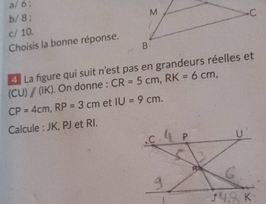 a/ 6 ;
b/ 8 ;
c/ 10.
Choisis la bonne réponse.
a La figure qui suit n'est pas en grandeurs réelles et
(CU)parallel (IK). On donne : CR=5cm, RK=6cm,
CP=4cm, RP=3cm et IU=9cm. 
Calcule : JK, PJ et RI.
D
C