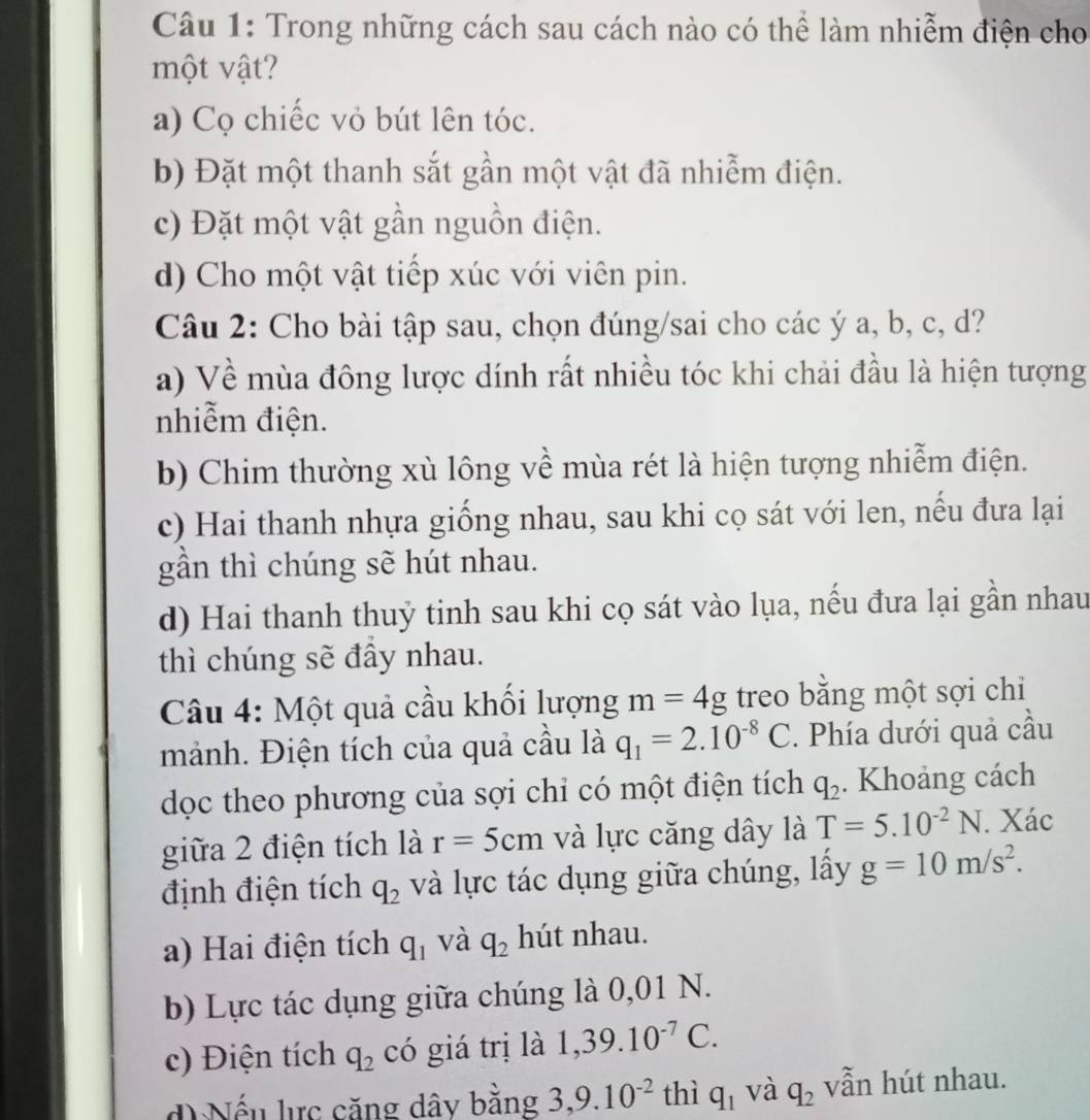 Trong những cách sau cách nào có thể làm nhiễm điện cho
một vật?
a) Cọ chiếc vỏ bút lên tóc.
b) Đặt một thanh sắt gần một vật đã nhiễm điện.
c) Đặt một vật gần nguồn điện.
d) Cho một vật tiếp xúc với viên pin.
Câu 2: Cho bài tập sau, chọn đúng/sai cho các ý a, b, c, d?
a) Về mùa đông lược dính rất nhiều tóc khi chải đầu là hiện tượng
nhiễm điện.
b) Chim thường xù lông về mùa rét là hiện tượng nhiễm điện.
c) Hai thanh nhựa giống nhau, sau khi cọ sát với len, nếu đưa lại
gần thì chúng sẽ hút nhau.
d) Hai thanh thuỷ tinh sau khi cọ sát vào lụa, nếu đưa lại gần nhau
thì chúng sẽ đầy nhau.
Câu 4: Một quả cầu khối lượng m=4g treo băng một sợi chi
mảnh. Điện tích của quả cầu là q_1=2.10^(-8)C. Phía dưới quả cầu
dọc theo phương của sợi chỉ có một điện tích q_2. Khoảng cách
giữa 2 điện tích là r=5cm và lực căng dây là T=5.10^(-2)N. Xác
định điện tích q_2 và lực tác dụng giữa chúng, lấy g=10m/s^2.
a) Hai điện tích q_1 và q_2 hút nhau.
b) Lực tác dụng giữa chúng là 0,01 N.
c) Điện tích q_2 có giá trị là 1,39.10^(-7)C.
d  Nếu lực căng dây bằng 3,9.10^(-2) thì q_1 và q_2 vẫn hút nhau.