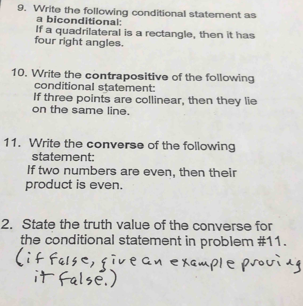 Write the following conditional statement as 
a biconditional: 
If a quadrilateral is a rectangle, then it has 
four right angles. 
10. Write the contrapositive of the following 
conditional statement: 
If three points are collinear, then they lie 
on the same line. 
11. Write the converse of the following 
statement: 
If two numbers are even, then their 
product is even. 
2. State the truth value of the converse for 
the conditional statement in problem #11.