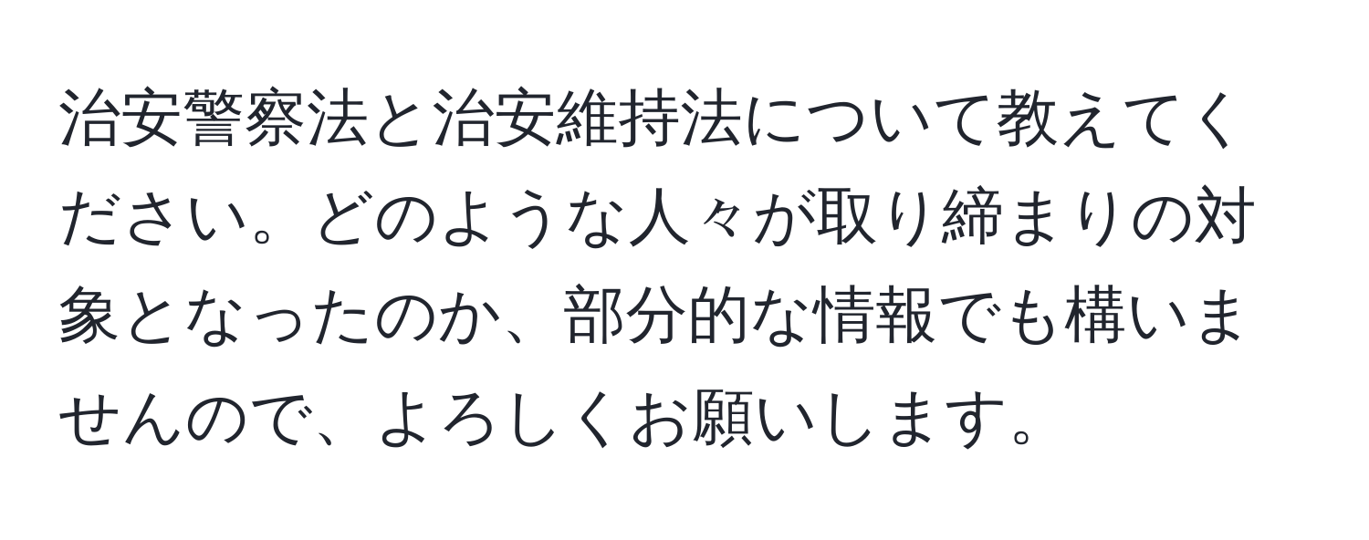 治安警察法と治安維持法について教えてください。どのような人々が取り締まりの対象となったのか、部分的な情報でも構いませんので、よろしくお願いします。