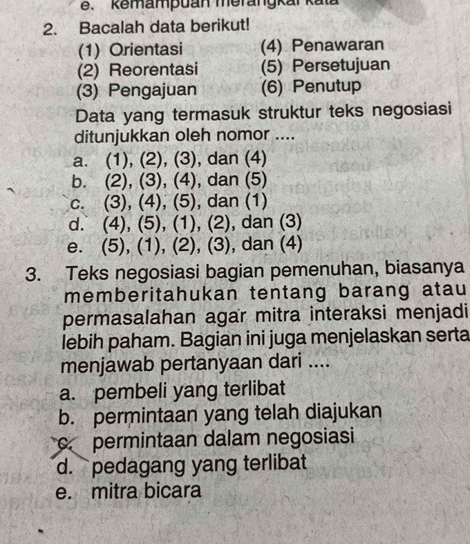 kemampuan merangkar kata
2. Bacalah data berikut!
(1) Orientasi (4) Penawaran
(2) Reorentasi (5) Persetujuan
(3) Pengajuan (6) Penutup
Data yang termasuk struktur teks negosiasi
ditunjukkan oleh nomor ....
a. (1), (2), (3), dan (4)
b. (2), (3), (4), dan (5)
c. (3), (4), (5), dan (1)
d. (4), (5), (1), (2), dan (3)
e. (5), (1), (2), (3), dan (4)
3. Teks negosiasi bagian pemenuhan, biasanya
memberitahukan tentang barang atau
permasalahan agar mitra interaksi menjadi
lebih paham. Bagian ini juga menjelaskan serta
menjawab pertanyaan dari ....
a. pembeli yang terlibat
b. permintaan yang telah diajukan
permintaan dalam negosiasi
d. pedagang yang terlibat
e. mitra bicara