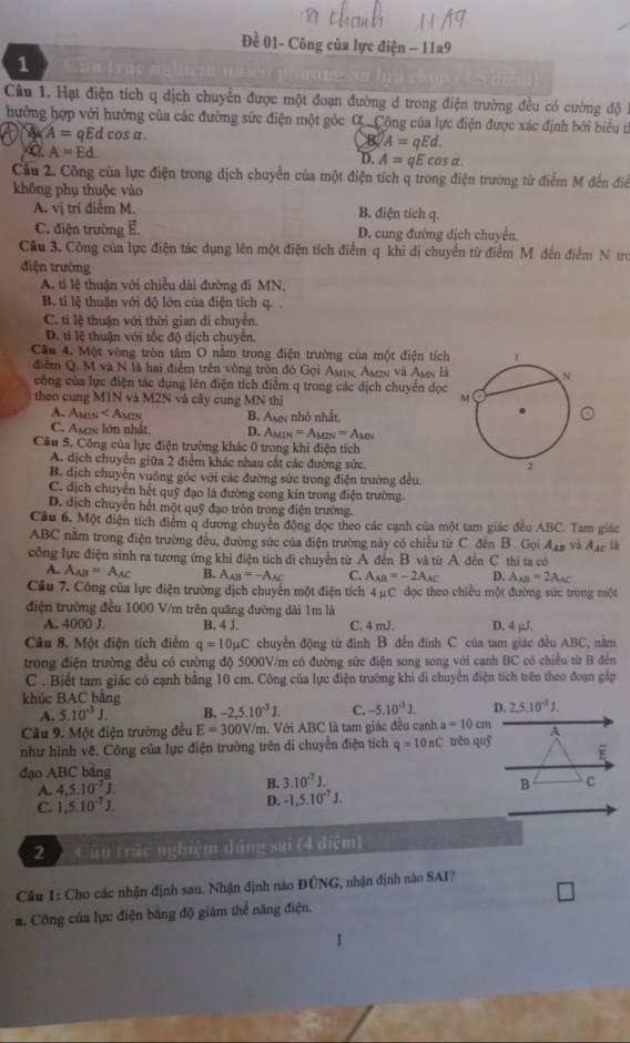 Đề 01- Công của lực điện - 11a9
1
Câu 1. Hạt điện tích q dịch chuyển được một đoạn đường d trong điện trường đều có cường độ 1
hưởng hợp với hướng của các đường sức điện một góc C. Cộng của lực điện được xác định bởi biểu t
a A=qEdcos alpha .
B A=qEd.
A=Ed
D. A=qEcos alpha .
Cầu 2. Công của lực điện trong dịch chuyển của một điện tích q trong điện trường từ điểm M đến điể
không phụ thuộc vào
A. vị trí điểm M. B. điện tích q.
C. điện trường E D. cung đường dịch chuyển.
Cầu 3. Công của lực điện tác dụng lên một điện tích điểm q khi đi chuyển từ điểm M đến điểm N tru
điện trường
A. ti lệ thuận với chiều dài đường đi MN,
B. ti lệ thuận với độ lớn của điện tích
C. tỉ lệ thuận với thời gian di chuyển.
D. tỉ lệ thuận với tốc độ dịch chuyển.
Cầu 4. Một vòng tròn tâm O nằm trong điện trường của một điện tích
điểm Q. M và N là hai điểm trên vòng tròn đó Gọi Asux, Asex và Ase: là
công của lực điện tác dụng lên điện tích điểm q trong các dịch chuyển dọc 
theo cung M1N và M2N và cây cung MN thì
A. A B. As nhỏ nhất,
C. Asx lớn nhật. D. Am =A_MN=A_MN
Cầu 5. Công của lực điện trường khác 0 trong khi điện tích
A. dịch chuyển giữa 2 điểm khác nhau cất các đường sức.
B. dịch chuyên vuông góc với các đường sức trong điện trường đều.
C. dịch chuyển hết quỹ đạo là đường cong kin trong điện trường
D. dịch chuyển hết một quỹ đạo tròn trong điện trường.
Câu 6. Một điện tích điểm q dương chuyển động đọc theo các cạnh của một tam giác đều ABC. Tam giác
ABC nằm trong điện trường đều, đường sức của điện trường này có chiều từ C đến B . Gọi A_12 và đạc là
công lực điện sinh ra tương ứng khi điện tích di chuyển từ A đến B. và từ A đến C. thi ta có
A. A_AB=A_AC B. A_AB=-A_AC C. A_AB=-2A_AC D. A_xB=2A_xC
Câu 7. Công của lực điện trường dịch chuyển một điện tích 4 μC dọc theo chiều một đường sức trung một
điện trường đều 1000 V/m trên quãng đường dài 1m là
A. 4000 J. B. 4 J. C. 4 mJ. D. 4 µJ.
Câu 8. Một điện tích điểm q=10mu C chuyển động từ đinh B đến đính C của tam giác đều ABC, nằm
trong điện trường đều có cường độ 5000V/m có đường sửc điện song song với cạnh BC có chiều từ B đến
C . Biết tam giác có cạnh bằng 10 cm. Công của lực điện trường khi đi chuyển điện tích trên theo đoạn gấp
khúc BAC bằng
A. 5.10^(-3)J. B. -2,5.10^(-3)J. C. -5.10^31. D. 2,5,10^(-3)J.
Câu 9. Một điện trường đều E=300V/m ,  Với ABC là tam giác đều cạnh a=10cm
như hình vẽ. Công của lực điện trường trên di chuyến điện tích q=10nC trěn quỹ A
đạo ABC bảng
A. 4,5.10^(-7)1.
B. 3.10^(-7)J. B C
C. 1,5.10^(-7)J.
D. -1,5.10^(-7)J.
2  Câu trấc nghiệm dúng sui (4 diệm)
Câu 1: Cho các nhận định sau. Nhận định nào ĐÚNG, nhận định nào SAI?
a. Công của lực điện bằng độ giám thể năng điện.