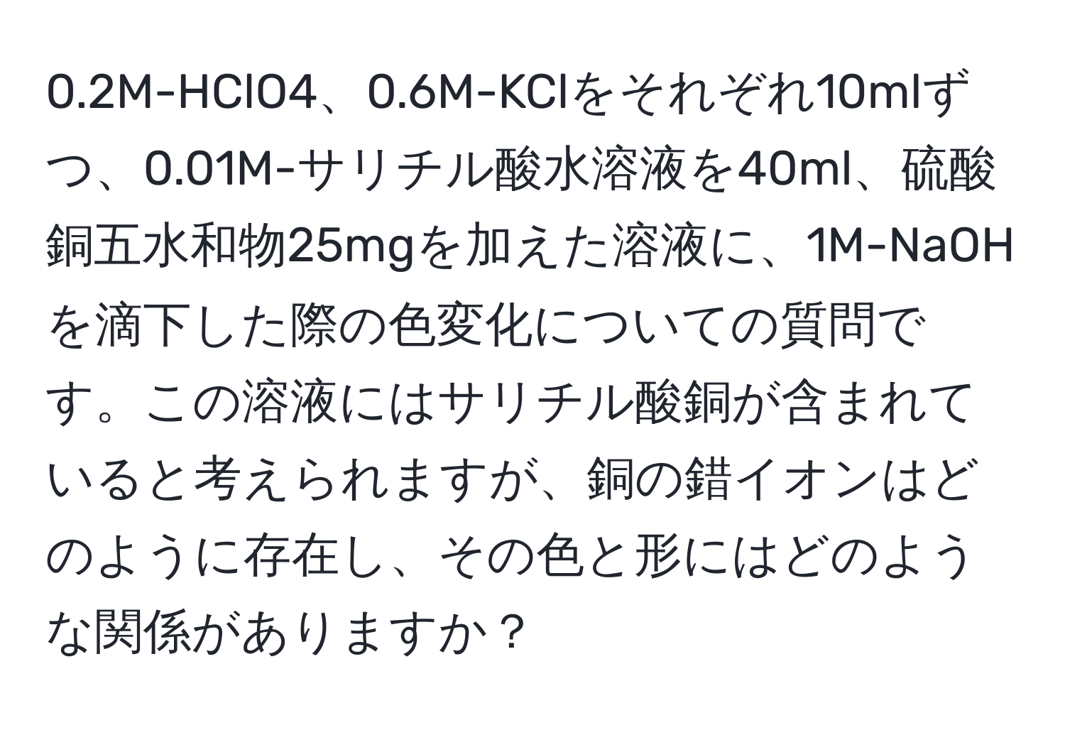 0.2M-HClO4、0.6M-KClをそれぞれ10mlずつ、0.01M-サリチル酸水溶液を40ml、硫酸銅五水和物25mgを加えた溶液に、1M-NaOHを滴下した際の色変化についての質問です。この溶液にはサリチル酸銅が含まれていると考えられますが、銅の錯イオンはどのように存在し、その色と形にはどのような関係がありますか？