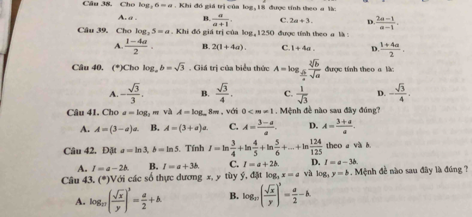 Cho log _26=a. Khi đó giá trị của log₃ 18 được tính theo a là:
A. a .
B.  a/a+1 . C. 2a+3. D.  (2a-1)/a-1 .
Câu 39. Cho log _25=a. Khi đó giá trị của log _41250 được tính theo a là :
A.  (1-4a)/2 . B. 2(1+4a). C. 1+4a. D.  (1+4a)/2 .
Câu 40. (*) Cho log _ab=sqrt(3). Giá trị của biều thức A=log _ sqrt(b)/a  sqrt[3](b)/sqrt(a)  được tính theo a là:
A. - sqrt(3)/3 .  sqrt(3)/4 . C.  1/sqrt(3)  D. - sqrt(3)/4 .
B.
Câu 41. Cho a=log _2m và A=log _m8m , với 0 . Mệnh đề nào sau đây đúng?
A. A=(3-a)a. B. A=(3+a)a. C. A= (3-a)/a . D. A= (3+a)/a .
Câu 42. Đặt a=ln 3,b=ln 5. Tính I=ln  3/4 +ln  4/5 +ln  5/6 +...+ln  124/125  theo a và b.
A. I=a-2b. B. I=a+3b. C. I=a+2b. D. I=a-3b.
Câu 43. (*)Với các số thực dương x, y tùy ý, đặt log _3x=a và log _3y=b.  Mệnh đề nào sau đây là đúng ?
A. log _27( sqrt(x)/y )^3= a/2 +b.
B. log _27( sqrt(x)/y )^3= a/2 -b.