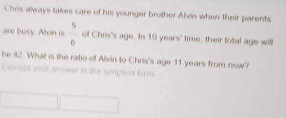 Chris always takes care of his younger brother Alvin when their parents 
are busy. Alvin is  5/6  of Chris's age. In 10 years ' time, their total age will 
be 42. What is the ratio of Alvin to Chris's age 11 years from now? 
Express your answer in the simplest form