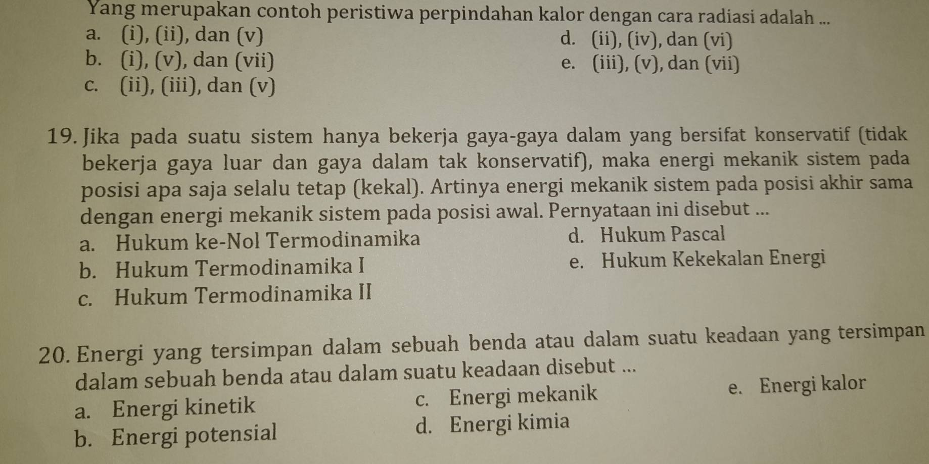 Yang merupakan contoh peristiwa perpindahan kalor dengan cara radiasi adalah ...
a. (i), (ii), dan (v) d. (ii), (iv), dan (vi)
b. (i), (v), dan (vii) e. (iii), (v), dan (vii)
c. (ii), (iii), dan (v)
19. Jika pada suatu sistem hanya bekerja gaya-gaya dalam yang bersifat konservatif (tidak
bekerja gaya luar dan gaya dalam tak konservatif), maka energi mekanik sistem pada
posisi apa saja selalu tetap (kekal). Artinya energi mekanik sistem pada posisi akhir sama
dengan energi mekanik sistem pada posisi awal. Pernyataan ini disebut ...
a. Hukum ke-Nol Termodinamika d. Hukum Pascal
b. Hukum Termodinamika I e. Hukum Kekekalan Energi
c. Hukum Termodinamika II
20. Energi yang tersimpan dalam sebuah benda atau dalam suatu keadaan yang tersimpan
dalam sebuah benda atau dalam suatu keadaan disebut ...
a. Energi kinetik c. Energi mekanik e. Energi kalor
b. Energi potensial d. Energi kimia