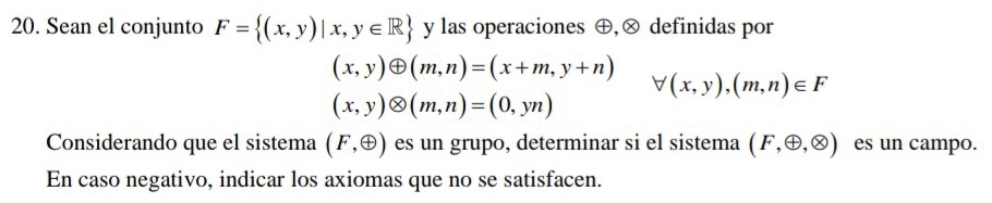 Sean el conjunto F= (x,y)|x,y∈ R y las operaciones ⊕,ⓧ definidas por
(x,y)oplus (m,n)=(x+m,y+n)
forall (x,y),(m,n)∈ F
(x,y)otimes (m,n)=(0,yn)
Considerando que el sistema (F,oplus ) es un grupo, determinar si el sistema (F,oplus ,otimes ) es un campo. 
En caso negativo, indicar los axiomas que no se satisfacen.