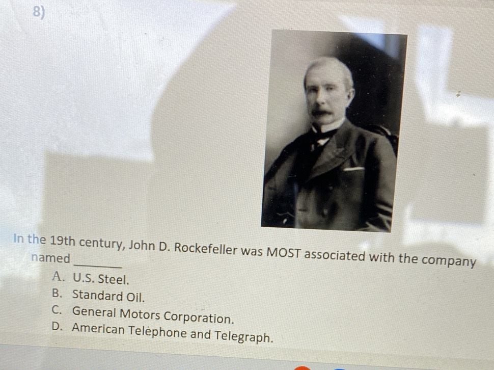 In the 19th century, John D. Rockefeller was MOST associated with the company
named
A. U.S. Steel.
B. Standard Oil.
C. General Motors Corporation.
D. American Telephone and Telegraph.