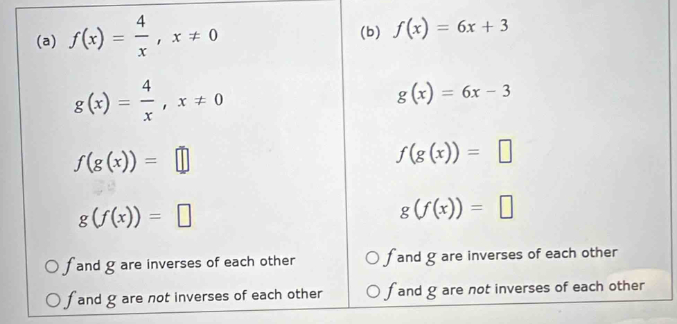 f(x)= 4/x , x!= 0
(b) f(x)=6x+3
g(x)= 4/x , x!= 0
g(x)=6x-3
f(g(x))=□
f(g(x))=□
g(f(x))=□
g(f(x))=□
f and g are inverses of each other fand g are inverses of each other
f and g are not inverses of each other f and g are not inverses of each other