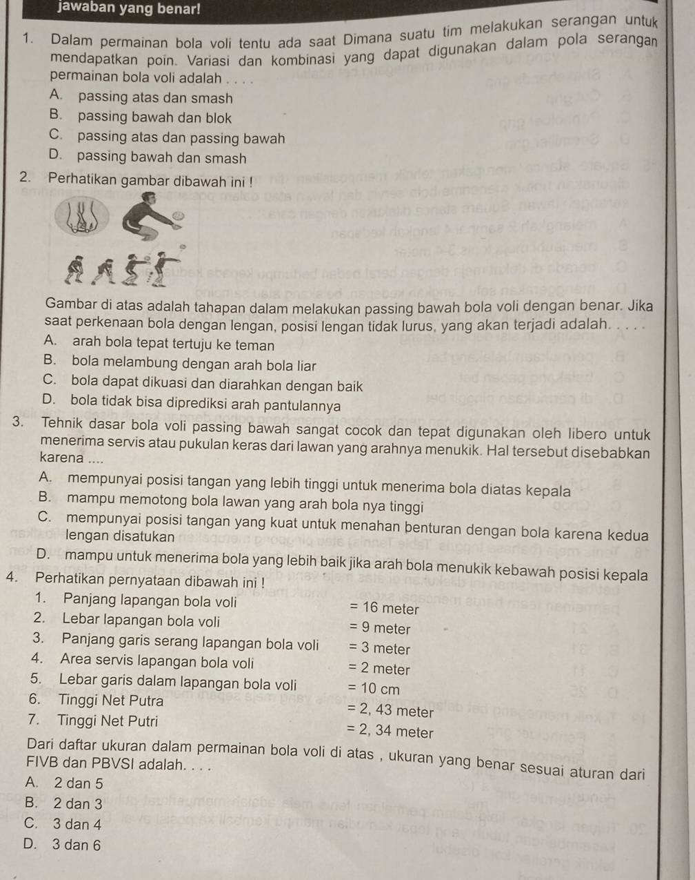 jawaban yang benar!
1. Dalam permainan bola voli tentu ada saat Dimana suatu tim melakukan serangan untuk
mendapatkan poin. Variasi dan kombinasi yang dapat digunakan dalam pola serangan
permainan bola voli adalah . . . .
A. passing atas dan smash
B. passing bawah dan blok
C. passing atas dan passing bawah
D. passing bawah dan smash
2. Perhatikan gambar dibawah ini !
Gambar di atas adalah tahapan dalam melakukan passing bawah bola voli dengan benar. Jika
saat perkenaan bola dengan lengan, posisi lengan tidak lurus, yang akan terjadi adalah. ...
A. arah bola tepat tertuju ke teman
B. bola melambung dengan arah bola liar
C. bola dapat dikuasi dan diarahkan dengan baik
D. bola tidak bisa diprediksi arah pantulannya
3. Tehnik dasar bola voli passing bawah sangat cocok dan tepat digunakan oleh libero untuk
menerima servis atau pukulan keras dari lawan yang arahnya menukik. Hal tersebut disebabkan
karena ....
A. mempunyai posisi tangan yang lebih tinggi untuk menerima bola diatas kepala
B. mampu memotong bola lawan yang arah bola nya tinggi
C. mempunyai posisi tangan yang kuat untuk menahan benturan dengan bola karena kedua
lengan disatukan
D. mampu untuk menerima bola yang lebih baik jika arah bola menukik kebawah posisi kepala
4. Perhatikan pernyataan dibawah ini !
1. Panjang lapangan bola voli =16 meter
2. Lebar lapangan bola voli =9 meter
3. Panjang garis serang lapangan bola voli =3 meter
4. Area servis lapangan bola voli =2meter
5. Lebar garis dalam lapangan bola voli =10cm
6. Tinggi Net Putra
7. Tinggi Net Putri
=2,43meter
=2,34 meter
Dari daftar ukuran dalam permainan bola voli di atas , ukuran yang benar sesuai aturan dari
FIVB dan PBVSI adalah. . . .
A. 2 dan 5
B. 2 dan 3
C. 3 dan 4
D. 3 dan 6