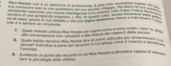 Miss Marple non è un detective di professione: è una mite vecchietta inglese che sem 
bra conoscere solo la vita quotidiana del suo piccolo villaggio. Ma dietro la sua apparente 
semplicitá nasconde una vivace intelligenza (che ostenta nella frase l'intera faccenda m 
sembra di una semplicità singolare, r. 80). In questo caso, senza muoversi dalla poltra 
na di casa, grazie al suo intuito e alla sua logica deduttiva riesce a individuare il colpe 
vole e a salvare un innocente. 
7. Quale metodo utilizza Miss Marple per capire come si sono svolti i fatti? Si affida 
alla conversazione con i presenti o alla lettura dei rapporti della polizia? 
8. Quale indizio decisivo Miss Marple dice di avere utilizzato per smascherare il col 
pevole? Individua la parte del racconto in cui spiega come è riuscita a identificare 
I’omicida. 
9. Evidenzia un punto del racconto in cui Miss Marple si dimostra capace di interpre- 
tare la psicologia della vittima.