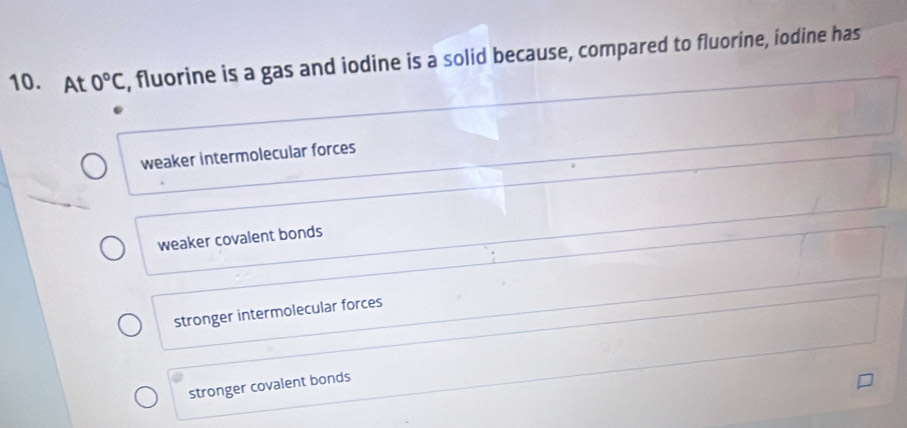 At 0°C , fluorine is a gas and iodine is a solid because, compared to fluorine, iodine has
weaker intermolecular forces
weaker covalent bonds
stronger intermolecular forces
stronger covalent bonds