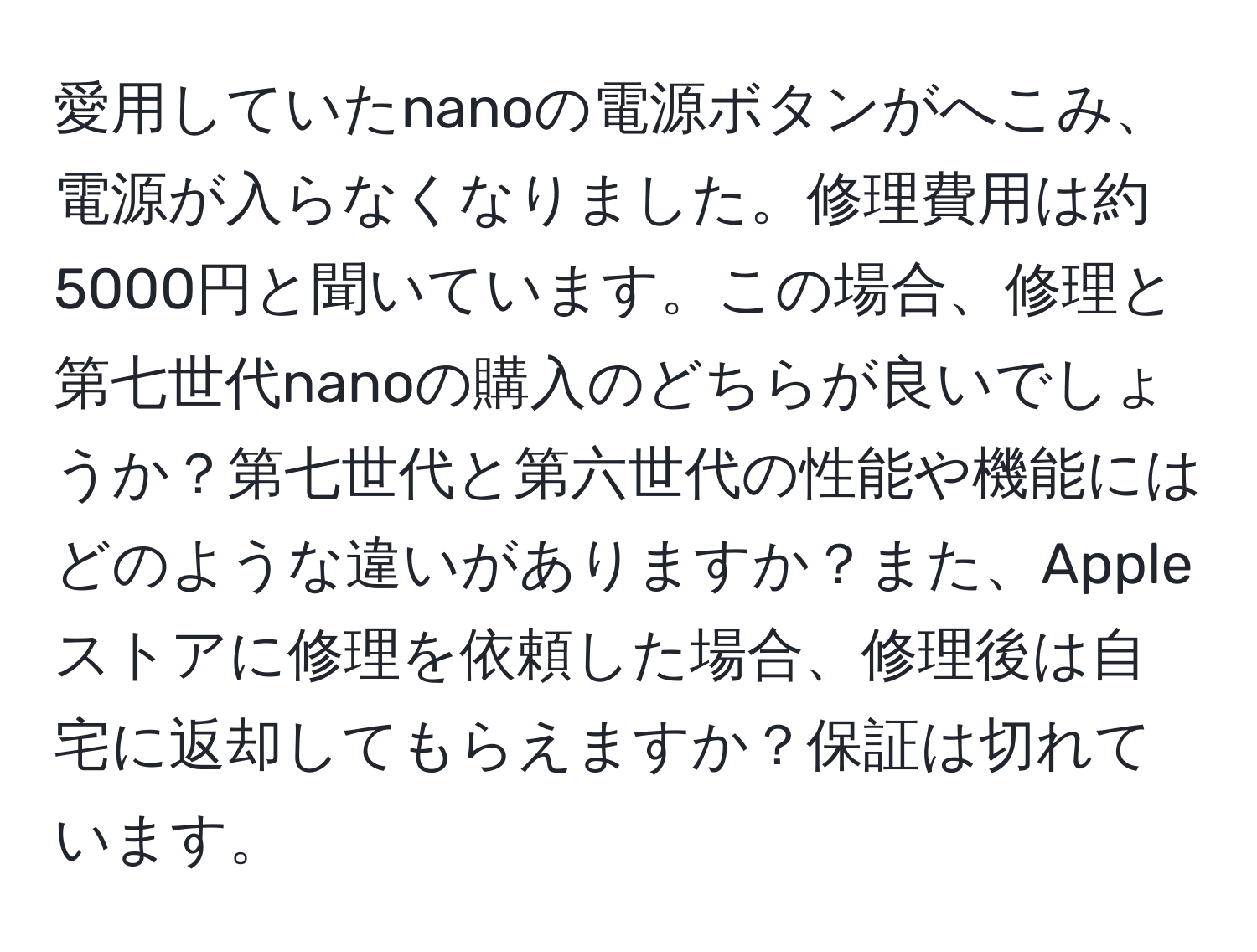 愛用していたnanoの電源ボタンがへこみ、電源が入らなくなりました。修理費用は約5000円と聞いています。この場合、修理と第七世代nanoの購入のどちらが良いでしょうか？第七世代と第六世代の性能や機能にはどのような違いがありますか？また、Appleストアに修理を依頼した場合、修理後は自宅に返却してもらえますか？保証は切れています。