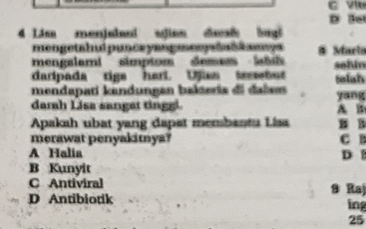 Ve
D Bet
4 Lis menjulaal sjian desh bugl
mengetahui punce yangmenyhahk amys # Marla
mengalami simptom demess lbi sehin
daripada rigs herl. Ujian tesetut telahs
mendapati kandungan bakteria di dalsm yang
darah Lisa sanget tinggi A B
Apakah ubat yang dapat membantu Lisa B B
merawat penyakitya? C B
A Halia D
B Kunyit
C Antiviral
9 Raj
D Antibiotik ing
25