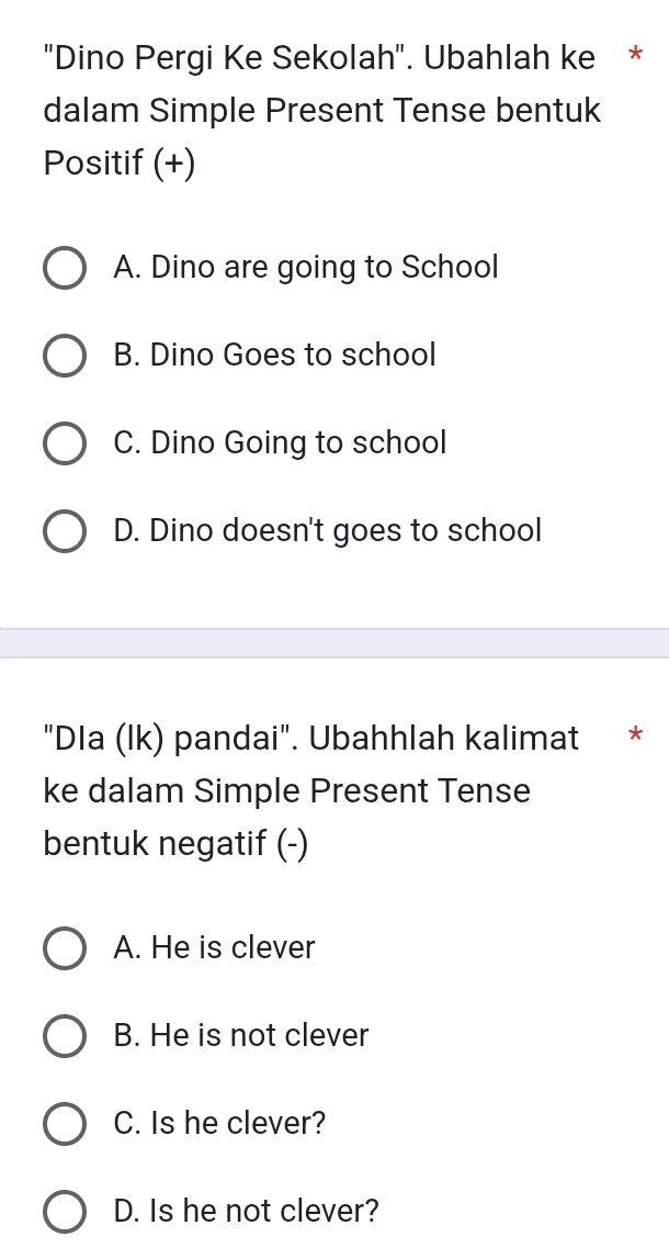 "Dino Pergi Ke Sekolah". Ubahlah ke *
dalam Simple Present Tense bentuk
Positif (+)
A. Dino are going to School
B. Dino Goes to school
C. Dino Going to school
D. Dino doesn't goes to school
"Dla (lk) pandai". Ubahhlah kalimat *
ke dalam Simple Present Tense
bentuk negatif (-)
A. He is clever
B. He is not clever
C. Is he clever?
D. Is he not clever?