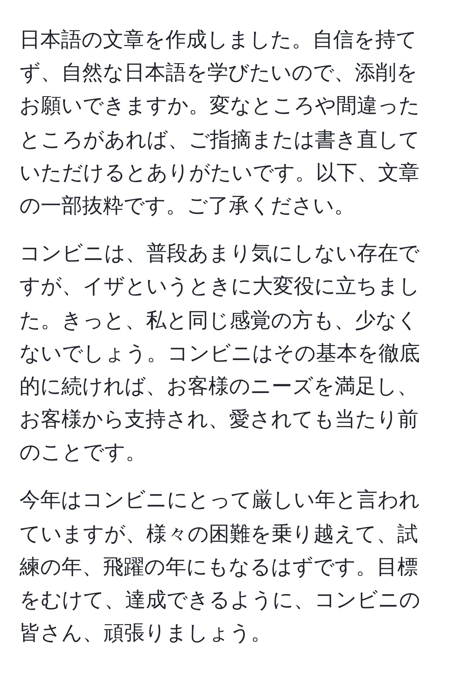 日本語の文章を作成しました。自信を持てず、自然な日本語を学びたいので、添削をお願いできますか。変なところや間違ったところがあれば、ご指摘または書き直していただけるとありがたいです。以下、文章の一部抜粋です。ご了承ください。

コンビニは、普段あまり気にしない存在ですが、イザというときに大変役に立ちました。きっと、私と同じ感覚の方も、少なくないでしょう。コンビニはその基本を徹底的に続ければ、お客様のニーズを満足し、お客様から支持され、愛されても当たり前のことです。

今年はコンビニにとって厳しい年と言われていますが、様々の困難を乗り越えて、試練の年、飛躍の年にもなるはずです。目標をむけて、達成できるように、コンビニの皆さん、頑張りましょう。