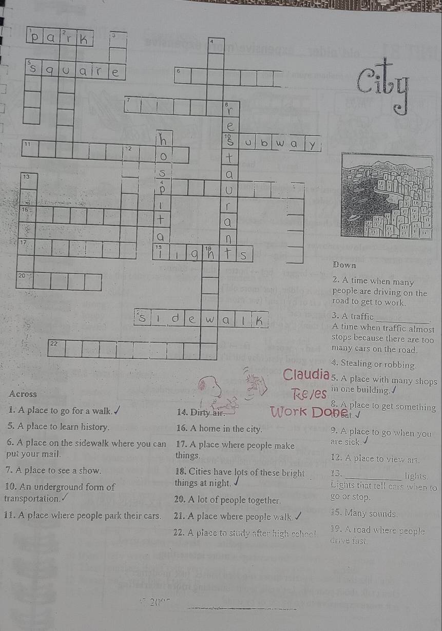 time when many
le are driving on the
to get to work.
traffic.
me when traffic almost
s because there are too
y cars on the road.
ealing or robbing.
place with many shops
Across
in one building.
8. A place to get something
1. A place to go for a walk. 14. Dirty air. 
2n
5. A place to learn history. 16. A home in the city.
9. A place to go when you
6. A place on the sidewalk where you can 17. A place where people make are sick. 12. A place to view art.
put your mail. things.
7. A place to see a show. 18. Cities have lots of these bright 13. _lights.
10. An underground form of things at night. Lights that tell cars when to
transportation. 20. A lot of people together. go or stop.
11. A place where people park their cars. 21. A place where people walk. 15. Many sounds.
19. A road where people
22. A place to study after high school drive fast.
_
2(?“¯
