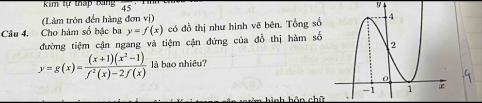 kim tự tháp bảng overline 45 y
(Làm tròn đến hàng đơn vị)
Câu 4. Cho hàm số bậc ba y=f(x) có đồ thị như hình vẽ bên. Tổng số
đường tiệm cận ngang và tiệm cận đứng của đồ thị hàm số
y=g(x)= ((x+1)(x^2-1))/f^2(x)-2f(x)  là bao nhiêu?
* hình hôn chữ