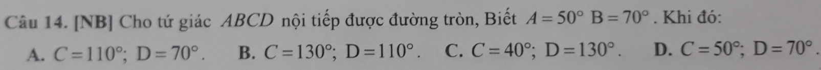 [NB] Cho tứ giác ABCD nội tiếp được đường tròn, Biết A=50° B=70°. Khi đó:
A. C=110°; D=70°. B. C=130°; D=110°. C. C=40°; D=130°. D. C=50°; D=70°.