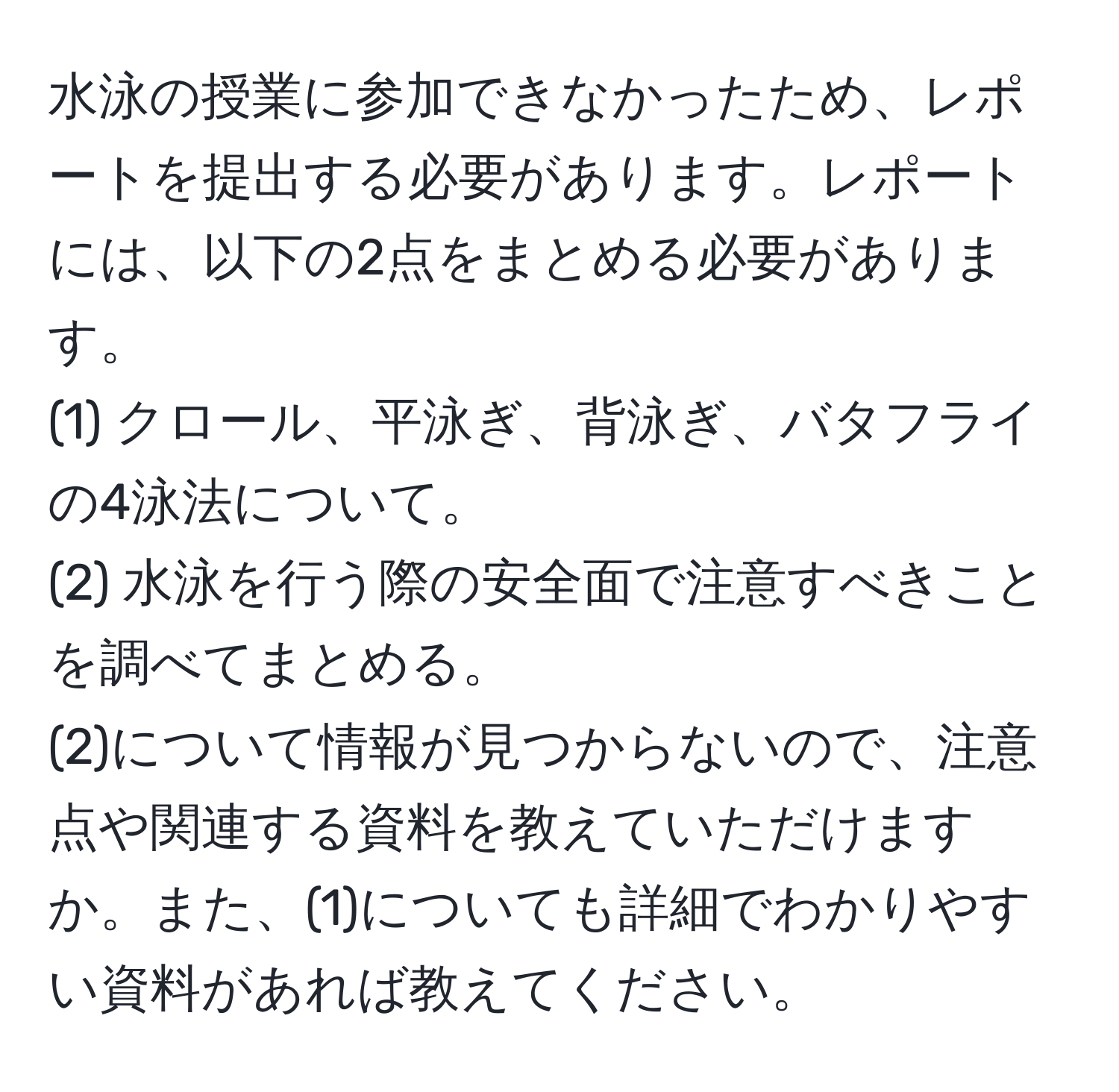 水泳の授業に参加できなかったため、レポートを提出する必要があります。レポートには、以下の2点をまとめる必要があります。  
(1) クロール、平泳ぎ、背泳ぎ、バタフライの4泳法について。  
(2) 水泳を行う際の安全面で注意すべきことを調べてまとめる。  
(2)について情報が見つからないので、注意点や関連する資料を教えていただけますか。また、(1)についても詳細でわかりやすい資料があれば教えてください。