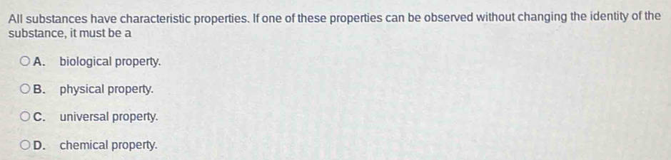 All substances have characteristic properties. If one of these properties can be observed without changing the identity of the
substance, it must be a
A. biological property.
B. physical property.
C. universal property.
D. chemical property.