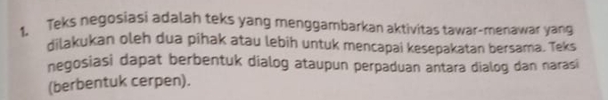 Teks negosiasi adalah teks yang menggambarkan aktivitas tawar-menawar yang 
dilakukan oleh dua pihak atau lebih untuk mencapai kesepakatan bersama. Teks 
negosiasi dapat berbentuk dialog ataupun perpaduan antara dialog dan narasi 
(berbentuk cerpen).