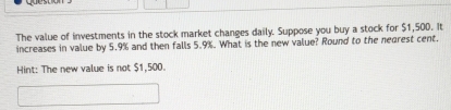 cuest 
The value of investments in the stock market changes daily. Suppose you buy a stock for $1,500. It 
increases in value by 5.9% and then falls 5.9%. What is the new value? Round to the neorest cent. 
Hint: The new value is not $1,500.