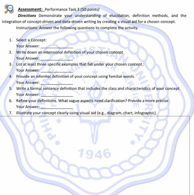 Assessment: _Performance Task 3 (50 points) 
Directions Demonstrate your understanding of elucidation, definition methods, and the 
integration of concept-driven and data-driven writing by creating a visual aid for a chosen concept. 
Instructions: Answer the following questions to complete the activity. 
1. Select a Concept: 
Your Answer:_ 
2. Write down an intensional definition of your chosen concept. 
Your Answer:_ 
3. List at least three specific examples that fall under your chosen concept.: 
Your Answer: 
_ 
4. Provide an informal definition of your concept using familiar words. 
Your Answer: 
_ 
5. Write a formal sentence definition that includes the class and characteristics of your concept. 
Your Answer: 
_ 
6. Refine your definitions. What vague aspects need clarification? Provide a more precise 
Your Answer: 
_ 
7. Illustrate your concept clearly using visual aid (e.g., diagram, chart, infographic). 
194 i