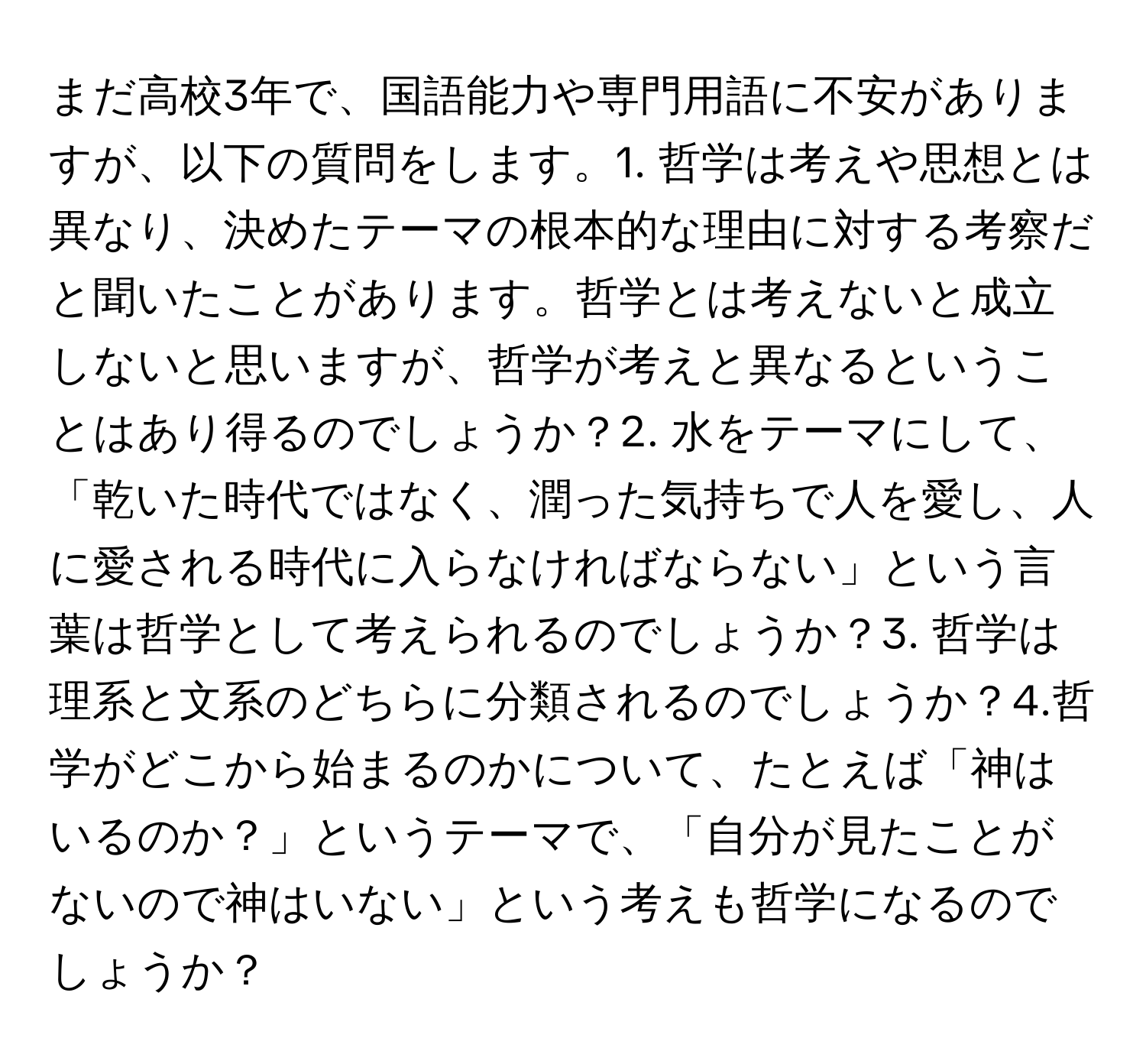 まだ高校3年で、国語能力や専門用語に不安がありますが、以下の質問をします。1. 哲学は考えや思想とは異なり、決めたテーマの根本的な理由に対する考察だと聞いたことがあります。哲学とは考えないと成立しないと思いますが、哲学が考えと異なるということはあり得るのでしょうか？2. 水をテーマにして、「乾いた時代ではなく、潤った気持ちで人を愛し、人に愛される時代に入らなければならない」という言葉は哲学として考えられるのでしょうか？3. 哲学は理系と文系のどちらに分類されるのでしょうか？4.哲学がどこから始まるのかについて、たとえば「神はいるのか？」というテーマで、「自分が見たことがないので神はいない」という考えも哲学になるのでしょうか？