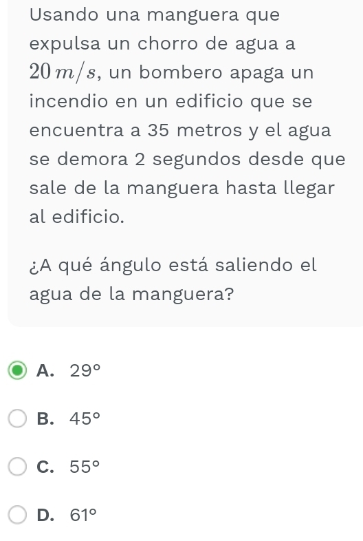 Usando una manguera que
expulsa un chorro de agua a
20 m/s, un bombero apaga un
incendio en un edificio que se
encuentra a 35 metros y el agua
se demora 2 segundos desde que
sale de la manguera hasta llegar
al edificio.
¿A qué ángulo está saliendo el
agua de la manguera?
A. 29°
B. 45°
C. 55°
D. 61°